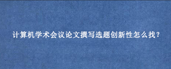 计算机学术会议论文撰写选题创新性怎么找？