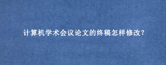 计算机学术会议论文的终稿怎样修改？