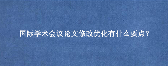 国际学术会议论文修改优化有什么要点？