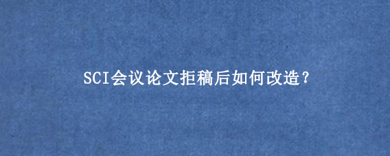 SCI会议论文拒稿后如何改造？