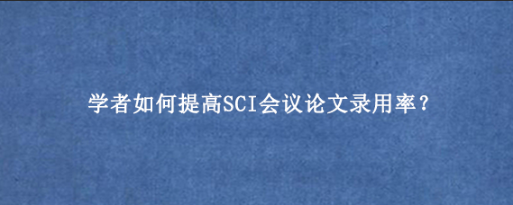学者如何提高SCI会议论文录用率？