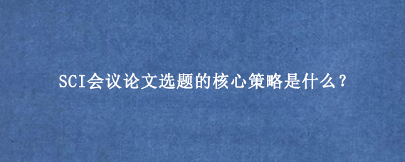 SCI会议论文选题的核心策略是什么？