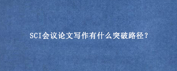 SCI会议论文写作有什么突破路径？