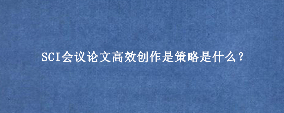SCI会议论文高效创作是策略是什么？