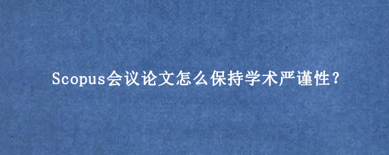 Scopus会议论文怎么保持学术严谨性？