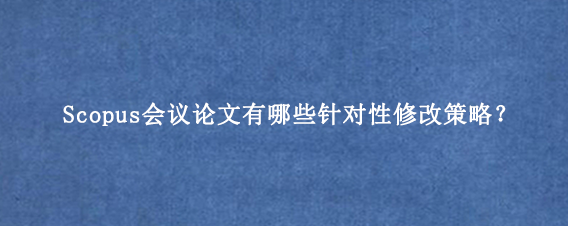 Scopus会议论文有哪些针对性修改策略？