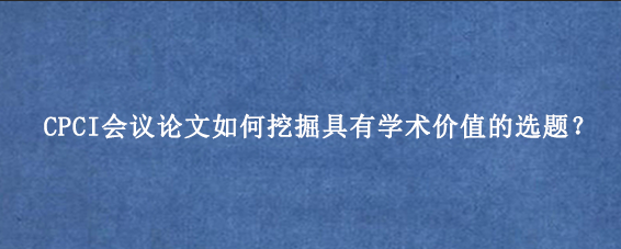 CPCI会议论文如何挖掘具有学术价值的选题？