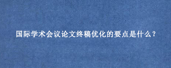 国际学术会议论文终稿优化的要点是什么？