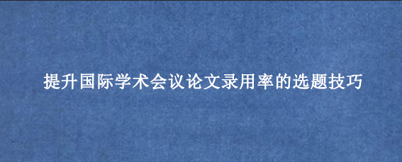 提升国际学术会议论文录用率的选题技巧