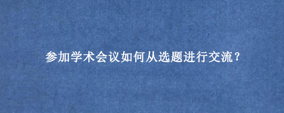 参加学术会议如何从选题进行交流？