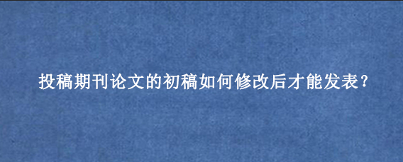 投稿期刊论文的初稿如何修改后才能发表？