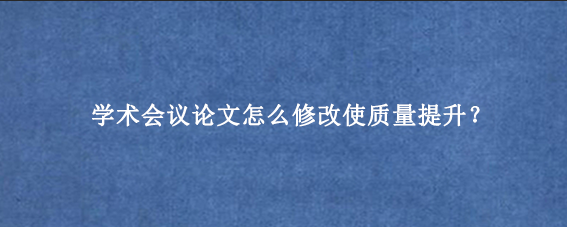 学术会议论文怎么修改使质量提升？