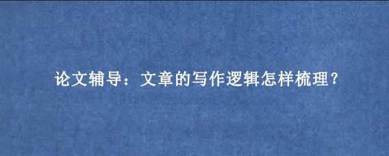 论文辅导：文章的写作逻辑怎样梳理？