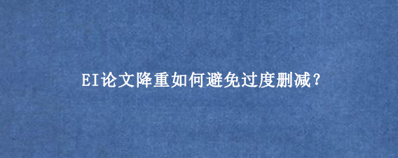 EI论文降重如何避免过度删减？