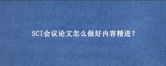 SCI会议论文怎么做好内容精进？