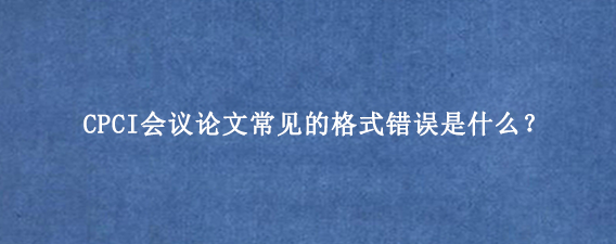 CPCI会议论文常见的格式错误是什么？