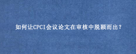如何让CPCI会议论文在审核中脱颖而出？