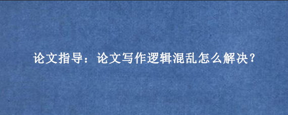 论文指导：论文写作逻辑混乱怎么解决？