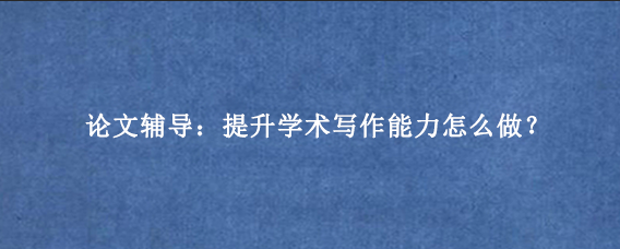 论文辅导：提升学术写作能力怎么做？