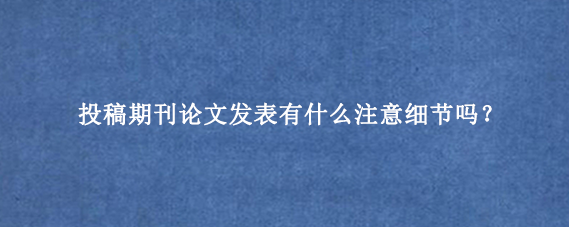 投稿期刊论文发表有什么注意细节吗？