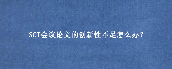 SCI会议论文的创新性不足怎么办？