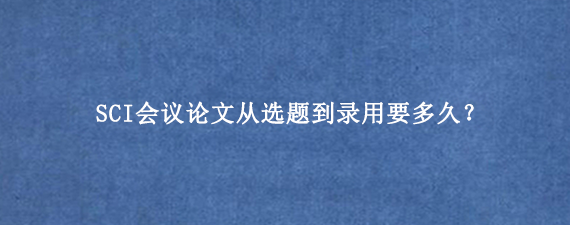 SCI会议论文从选题到录用要多久？