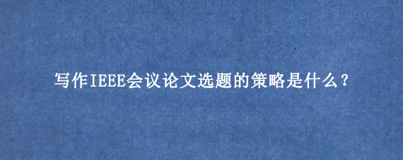 写作IEEE会议论文选题的策略是什么？