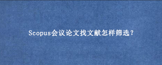Scopus会议论文找文献怎样筛选？