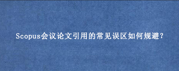 Scopus会议论文引用的常见误区如何规避？