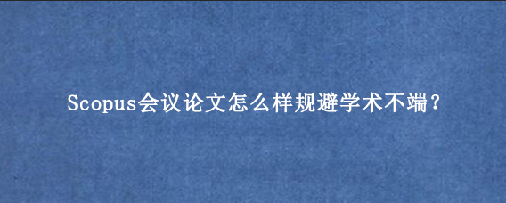 Scopus会议论文怎么样规避学术不端？