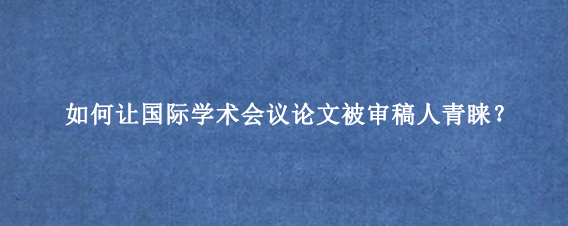 如何让国际学术会议论文被审稿人青睐？