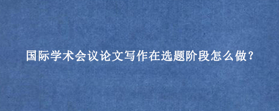国际学术会议论文写作在选题阶段怎么做？