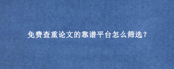 免费查重论文‌的靠谱平台怎么筛选？