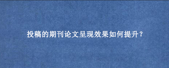 投稿的期刊论文呈现效果如何提升？