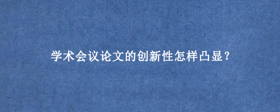 学术会议论文的创新性怎样凸显？