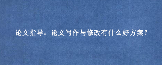 论文指导：论文写作与修改有什么好方案？