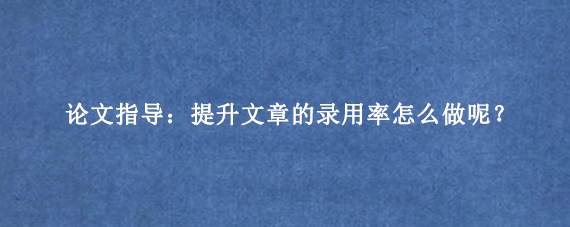 论文指导：提升文章的录用率怎么做呢？