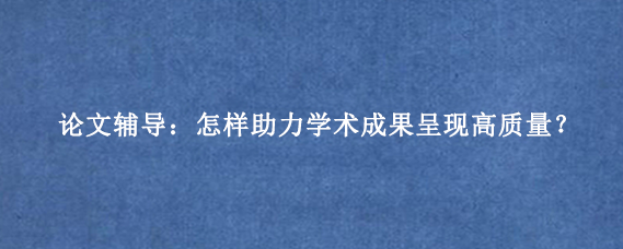论文辅导：怎样助力学术成果呈现高质量？