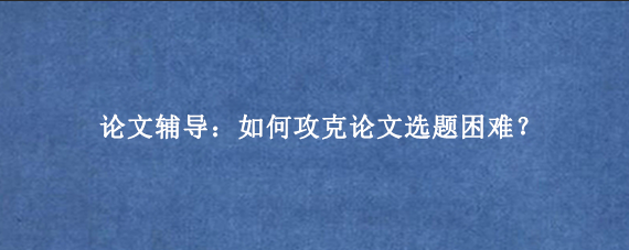 论文辅导：如何攻克论文选题困难？