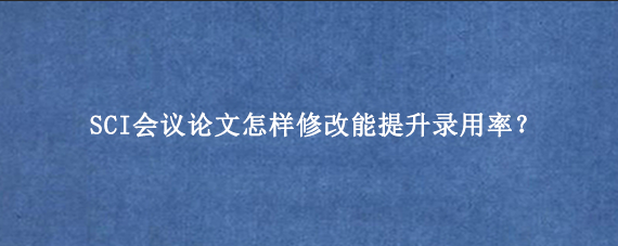 SCI会议论文怎样修改能提升录用率？