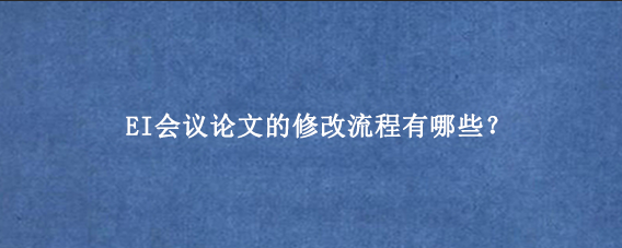 EI会议论文的修改流程有哪些？