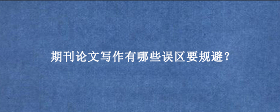 期刊论文写作有哪些误区要规避？