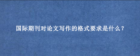 国际期刊对论文写作的格式要求是什么？