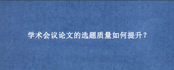学术会议论文的选题质量如何提升？