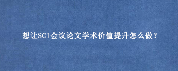 想让SCI会议论文学术价值提升怎么做？