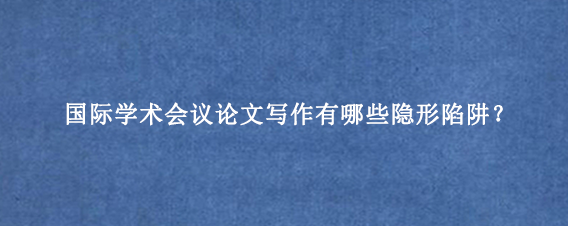 国际学术会议论文写作有哪些隐形陷阱？