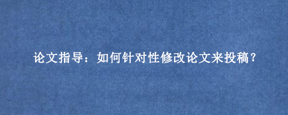 论文指导：如何针对性修改论文来投稿？