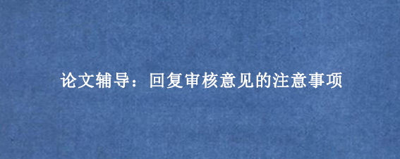 论文辅导：回复审核意见的注意事项