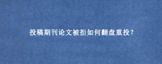 投稿期刊论文被拒如何翻盘重投？