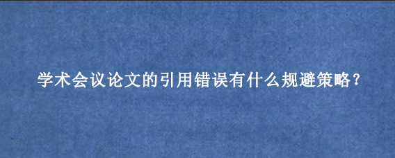 学术会议论文的引用错误有什么规避策略？